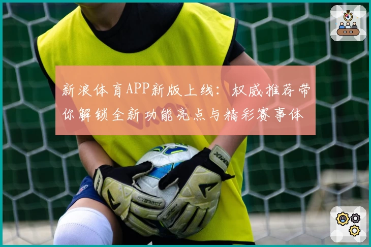 新浪体育APP新版上线：权威推荐带你解锁全新功能亮点与精彩赛事体验