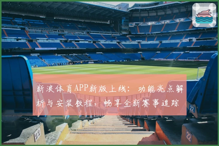 新浪体育APP新版上线：功能亮点解析与安装教程，畅享全新赛事追踪体验