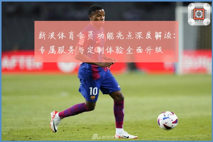 新浪体育会员功能亮点深度解读：专属服务与定制体验全面升级
