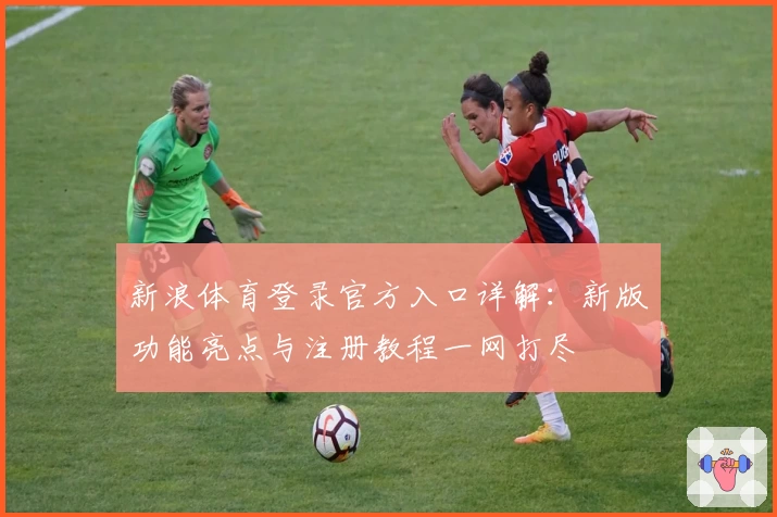 新浪体育登录官方入口详解：新版功能亮点与注册教程一网打尽