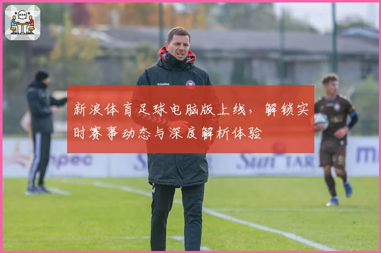 新浪体育足球电脑版上线，解锁实时赛事动态与深度解析体验