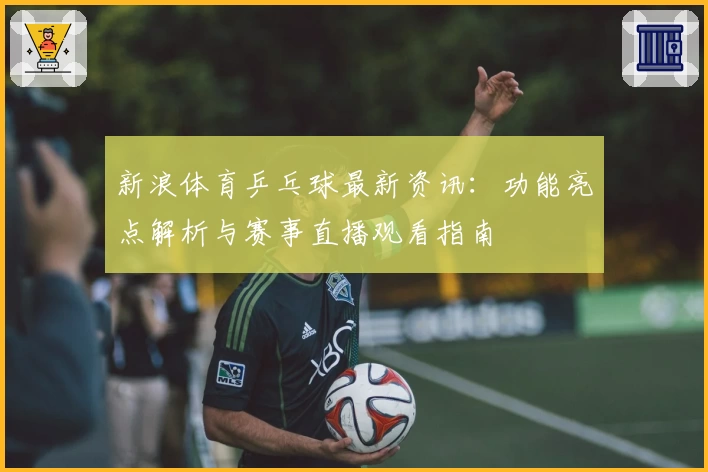 新浪体育乒乓球最新资讯：功能亮点解析与赛事直播观看指南