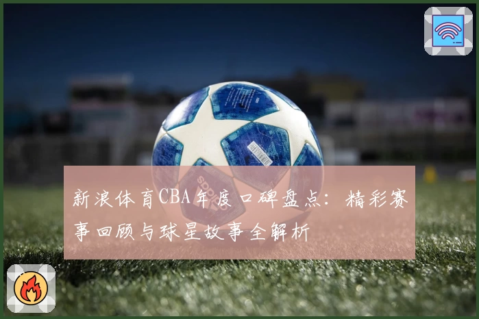 新浪体育CBA年度口碑盘点：精彩赛事回顾与球星故事全解析
