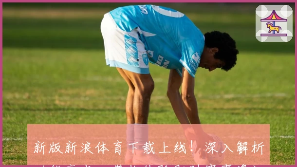 新版新浪体育下载上线！深入解析功能亮点，带你体验即时赛事资讯与精彩互动
