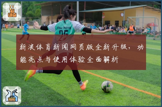 新浪体育新闻网页版全新升级，功能亮点与使用体验全面解析