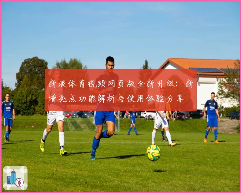 新浪体育视频网页版全新升级：新增亮点功能解析与使用体验分享