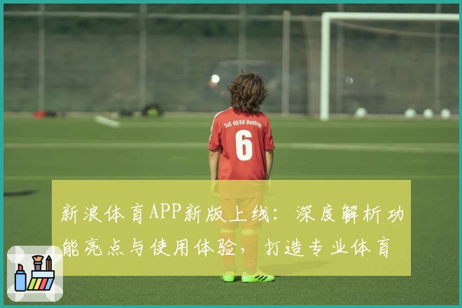 新浪体育APP新版上线：深度解析功能亮点与使用体验，打造专业体育资讯第一选择