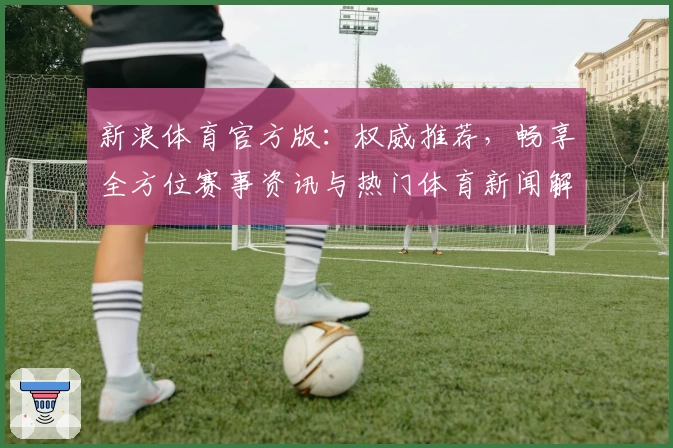 新浪体育官方版：权威推荐，畅享全方位赛事资讯与热门体育新闻解析