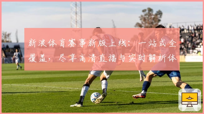 新浪体育赛事新版上线：一站式全覆盖，尽享高清直播与实时解析体验